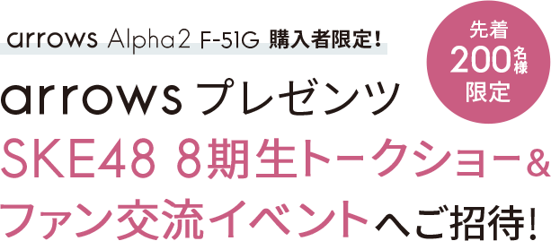 arrows Alpha2 F-51G購入者限定！「先着200名様限定」arrowsプレゼンツ SKE48 8期生トークショー&ファン交流イベントへご招待！
